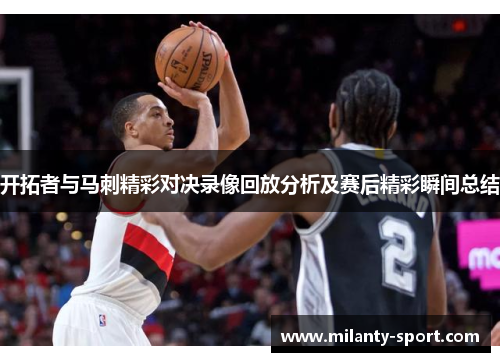 开拓者与马刺精彩对决录像回放分析及赛后精彩瞬间总结